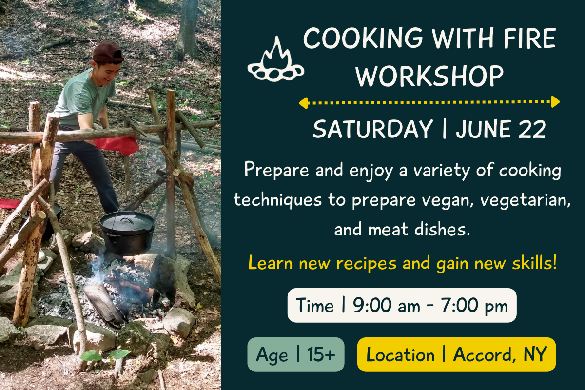 Text: Cooking with Fire Workshop, June 22. Practice a variety of cooking techniques to prepare vegan, vegetarian, and meat dishes culminating in a great feast at the end of the program. Learn new recipes and gain new skills! Time | 9:00 am - 7:00 pm. Age | 15+. Location | Accord, NY . Picture: An adult wearing oven mitts hanging a cast iron pot on a wooden rack over a campfire.